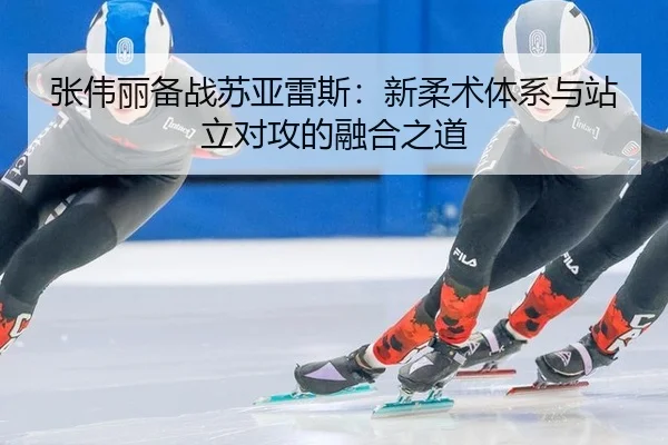 张伟丽备战苏亚雷斯：新柔术体系与站立对攻的融合之道