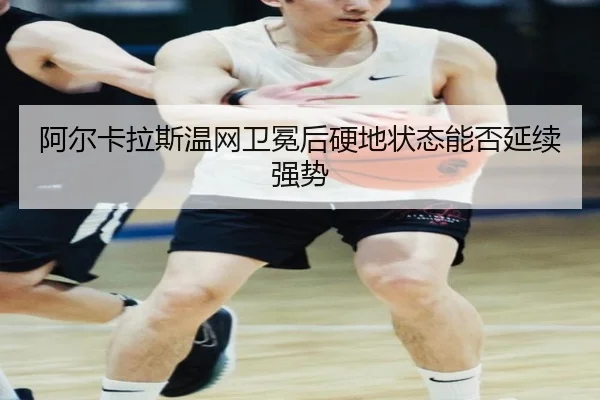 阿尔卡拉斯温网卫冕后硬地状态能否延续强势