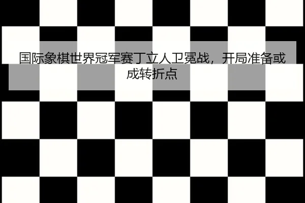 国际象棋世界冠军赛丁立人卫冕战，开局准备或成转折点