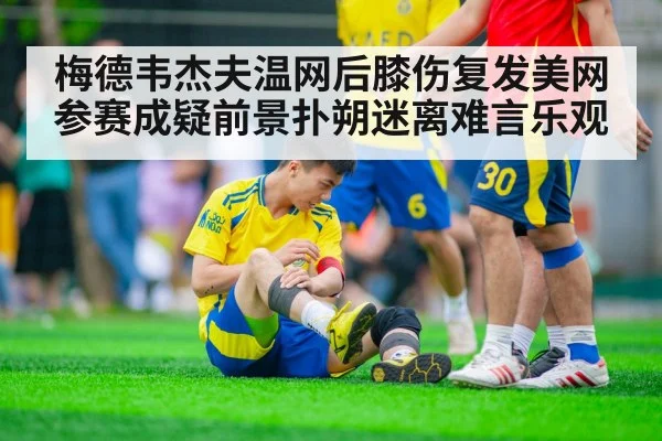 梅德韦杰夫温网后膝伤复发美网参赛成疑前景扑朔迷离难言乐观