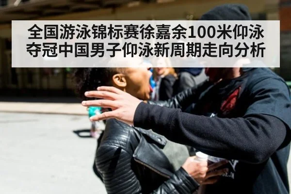 全国游泳锦标赛徐嘉余100米仰泳夺冠中国男子仰泳新周期走向分析